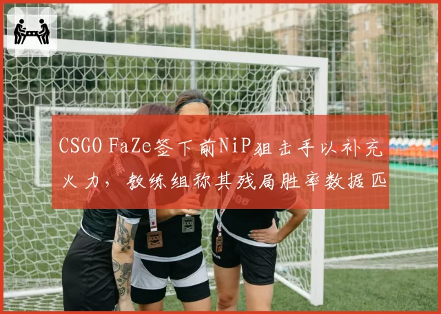 CSGO FaZe签下前NiP狙击手以补充火力,教练组称其残局胜率数据匹配战术需求