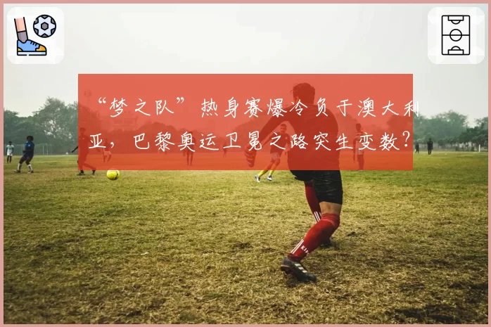 “梦之队”热身赛爆冷负于澳大利亚,巴黎奥运卫冕之路突生变数?