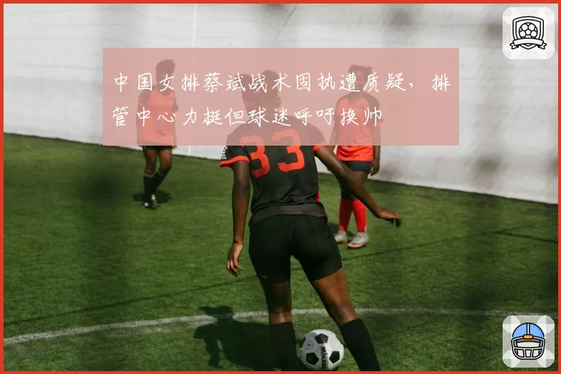 中国女排蔡斌战术固执遭质疑,排管中心力挺但球迷呼吁换帅