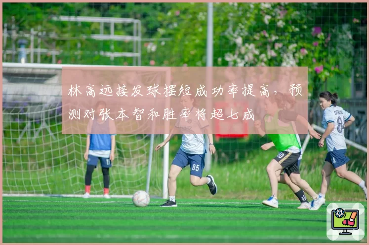 林高远接发球摆短成功率提高，预测对张本智和胜率将超七成