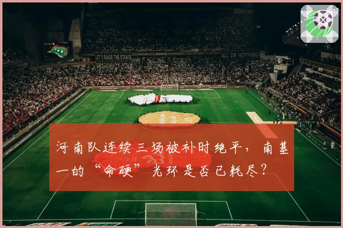 河南队连续三场被补时绝平，南基一的“命硬”光环是否已耗尽？