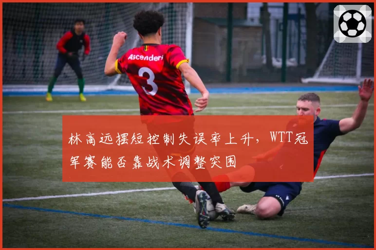 林高远摆短控制失误率上升，WTT冠军赛能否靠战术调整突围