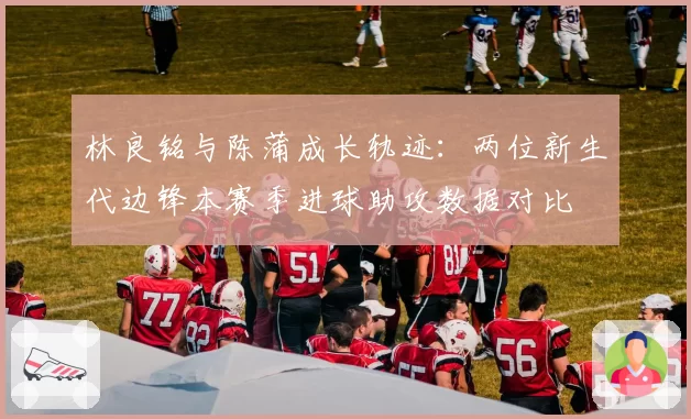 林良铭与陈蒲成长轨迹:两位新生代边锋本赛季进球助攻数据对比