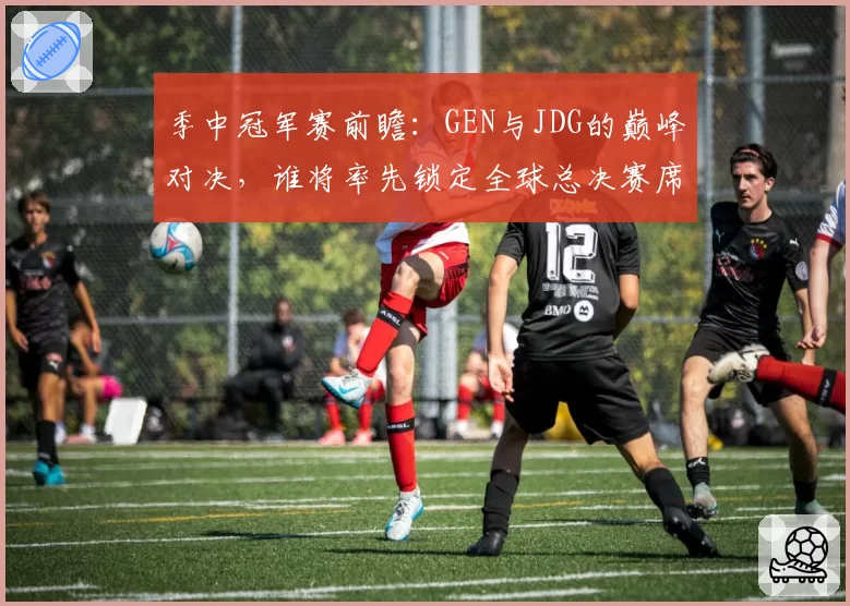 季中冠军赛前瞻：GEN与JDG的巅峰对决，谁将率先锁定全球总决赛席位？