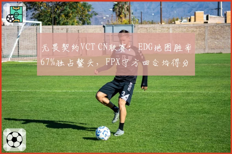 无畏契约VCT CN联赛:EDG地图胜率67%独占鳌头,FPX守方回合均得分仅4.1分垫底