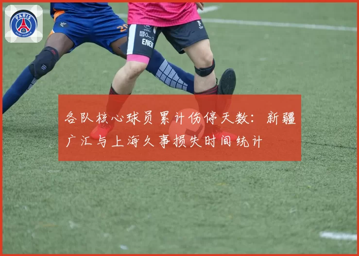 各队核心球员累计伤停天数:新疆广汇与上海久事损失时间统计