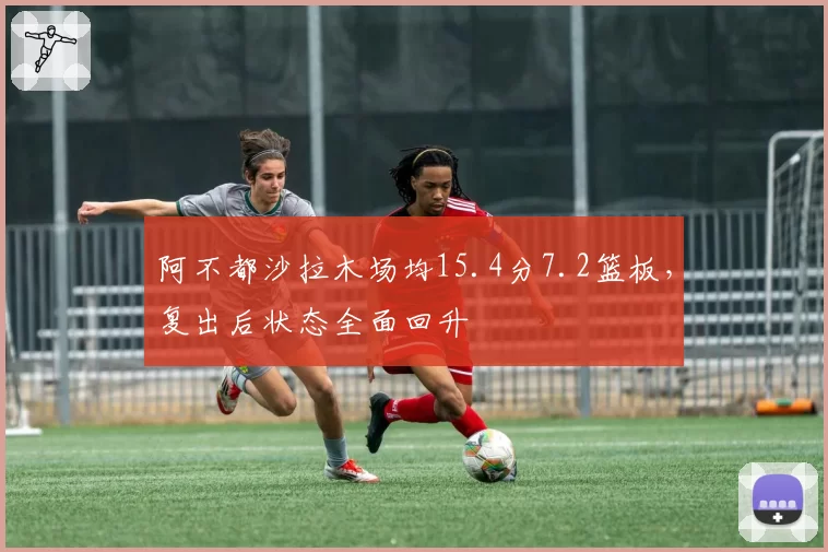 阿不都沙拉木场均15.4分7.2篮板，复出后状态全面回升