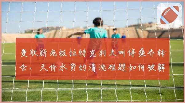 曼联新老板拉特克利夫叫停桑乔转会，天价水货的清洗难题如何破解？