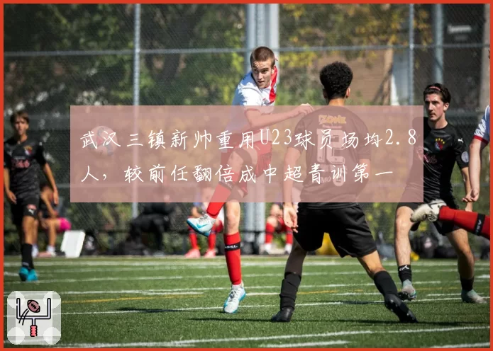 武汉三镇新帅重用U23球员场均2.8人，较前任翻倍成中超青训第一