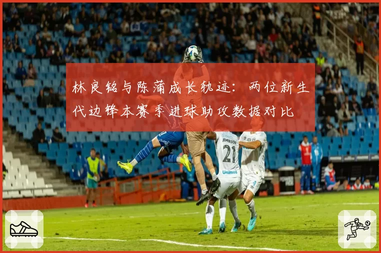 林良铭与陈蒲成长轨迹：两位新生代边锋本赛季进球助攻数据对比