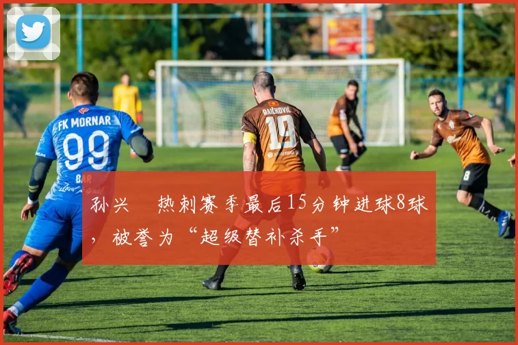 孙兴慜热刺赛季最后15分钟进球8球，被誉为“超级替补杀手”