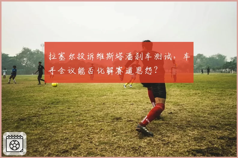 拉塞尔投诉维斯塔潘刹车测试，车手会议能否化解赛道恩怨？
