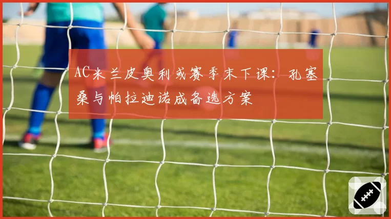 AC米兰皮奥利或赛季末下课：孔塞桑与帕拉迪诺成备选方案