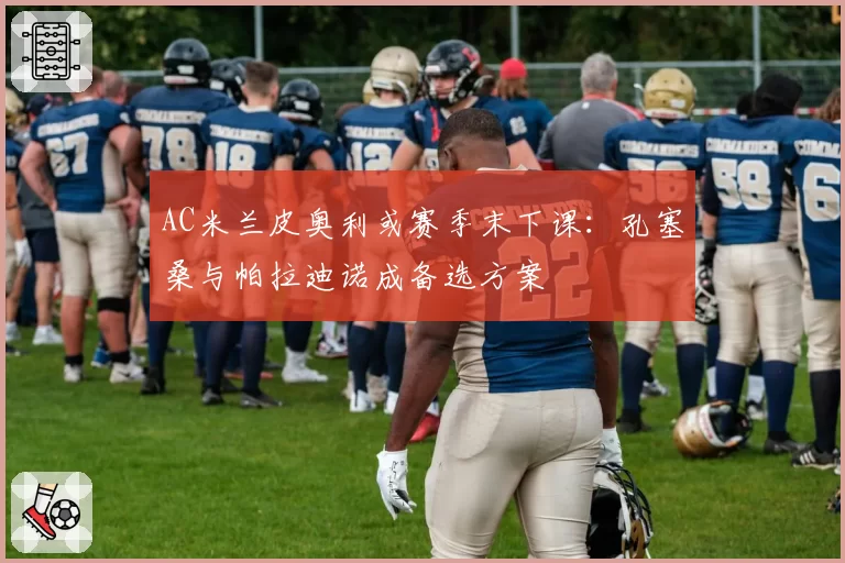AC米兰皮奥利或赛季末下课：孔塞桑与帕拉迪诺成备选方案