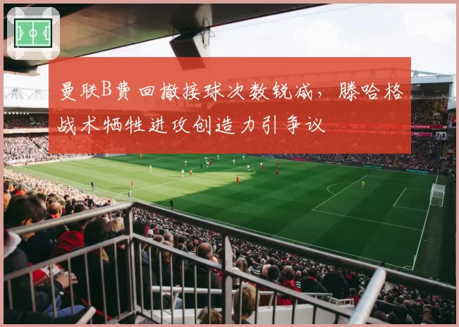 曼联B费回撤接球次数锐减,滕哈格战术牺牲进攻创造力引争议