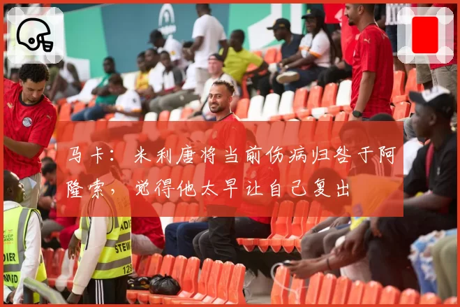 马卡：米利唐将当前伤病归咎于阿隆索，觉得他太早让自己复出