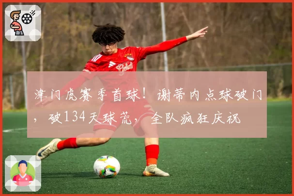 津门虎赛季首球！谢蒂内点球破门，破134天球荒，全队疯狂庆祝