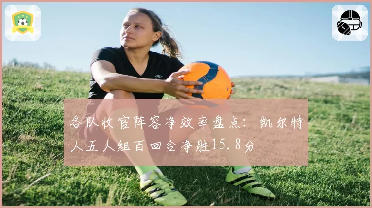 各队收官阵容净效率盘点:凯尔特人五人组百回合净胜15.8分