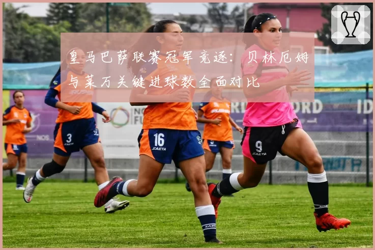 皇马巴萨联赛冠军竞逐：贝林厄姆与莱万关键进球数全面对比
