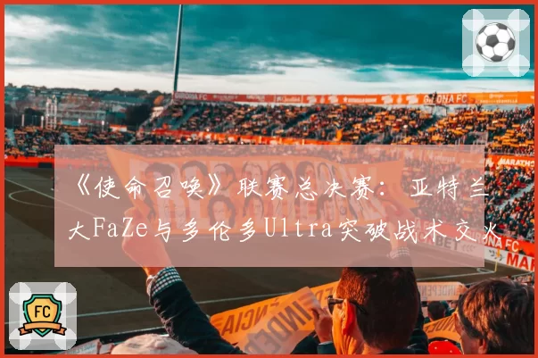 《使命召唤》联赛总决赛：亚特兰大FaZe与多伦多Ultra突破战术交火距离数据对比