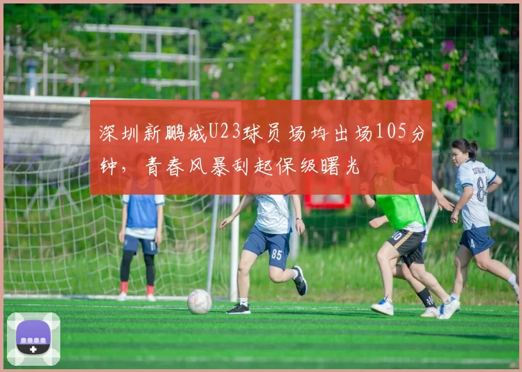 深圳新鹏城U23球员场均出场105分钟，青春风暴刮起保级曙光