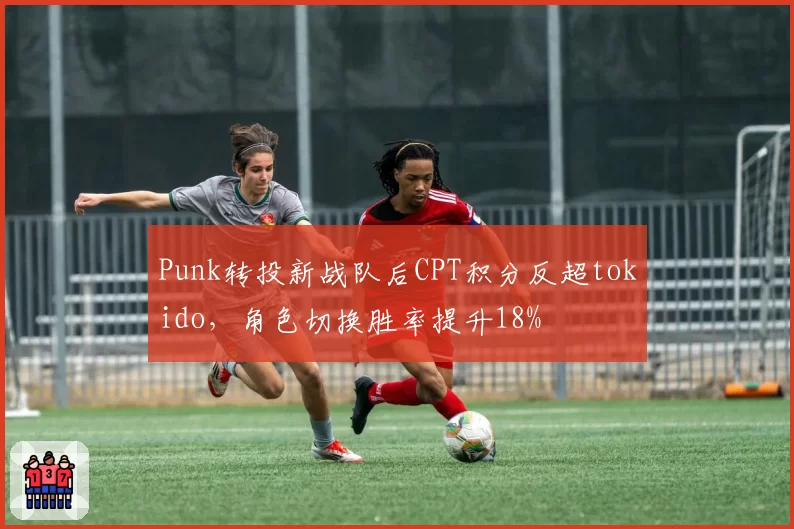 Punk转投新战队后CPT积分反超tokido，角色切换胜率提升18%