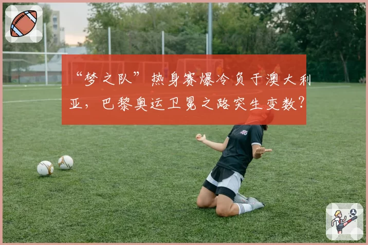 “梦之队”热身赛爆冷负于澳大利亚,巴黎奥运卫冕之路突生变数?