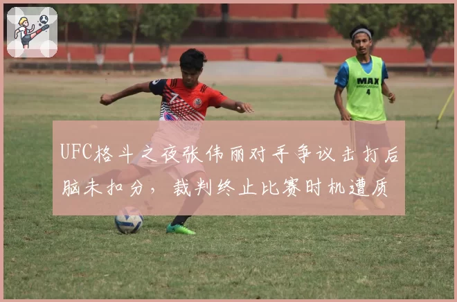 UFC格斗之夜张伟丽对手争议击打后脑未扣分，裁判终止比赛时机遭质疑