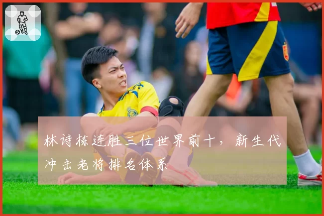 林诗栋连胜三位世界前十,新生代冲击老将排名体系