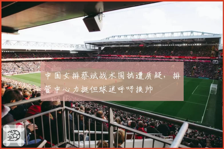 中国女排蔡斌战术固执遭质疑,排管中心力挺但球迷呼吁换帅
