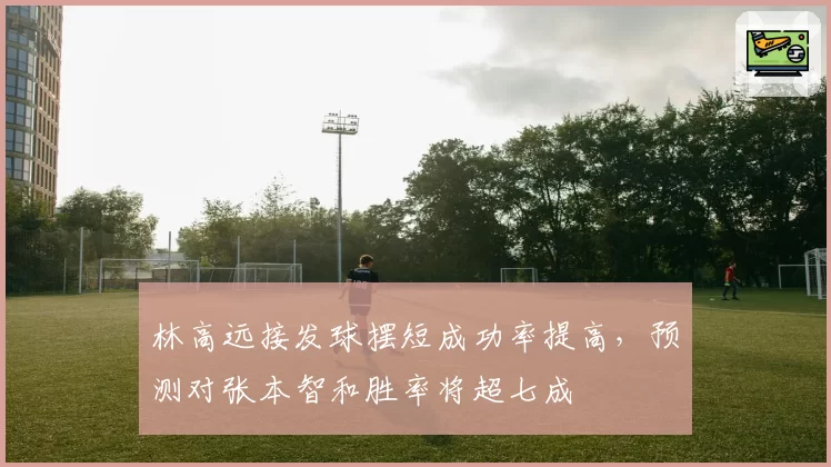 林高远接发球摆短成功率提高，预测对张本智和胜率将超七成