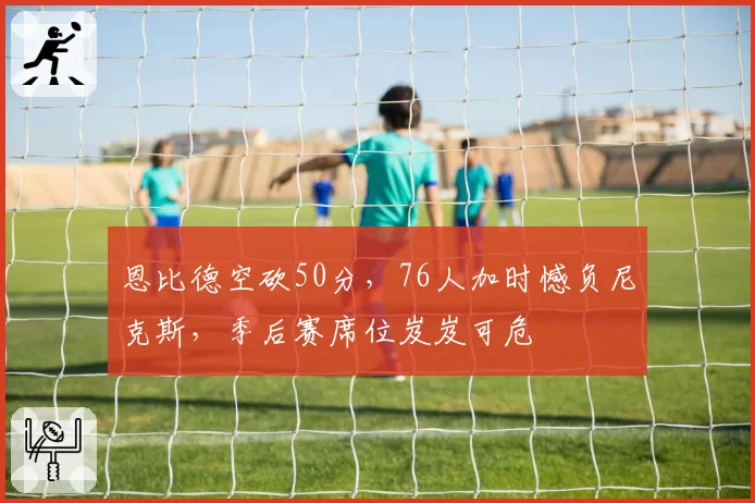 恩比德空砍50分,76人加时憾负尼克斯,季后赛席位岌岌可危