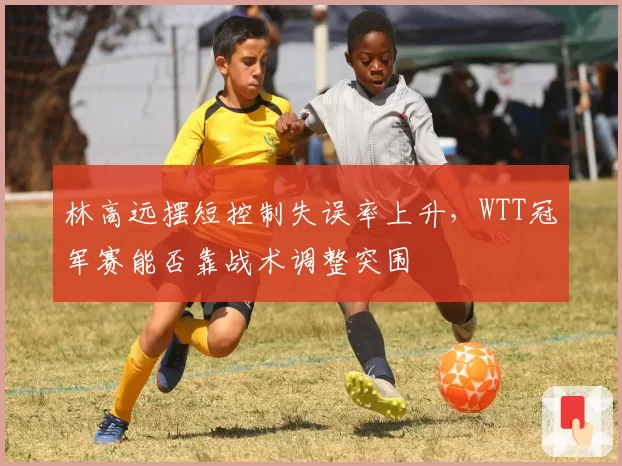 林高远摆短控制失误率上升，WTT冠军赛能否靠战术调整突围