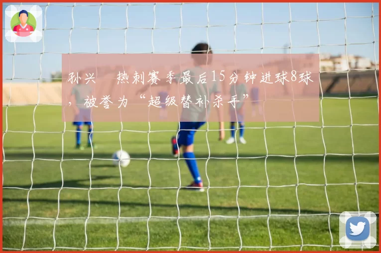 孙兴慜热刺赛季最后15分钟进球8球，被誉为“超级替补杀手”