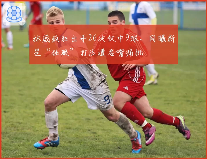 林葳疯狂出手26次仅中9球，同曦新星“独狼”打法遭名嘴痛批