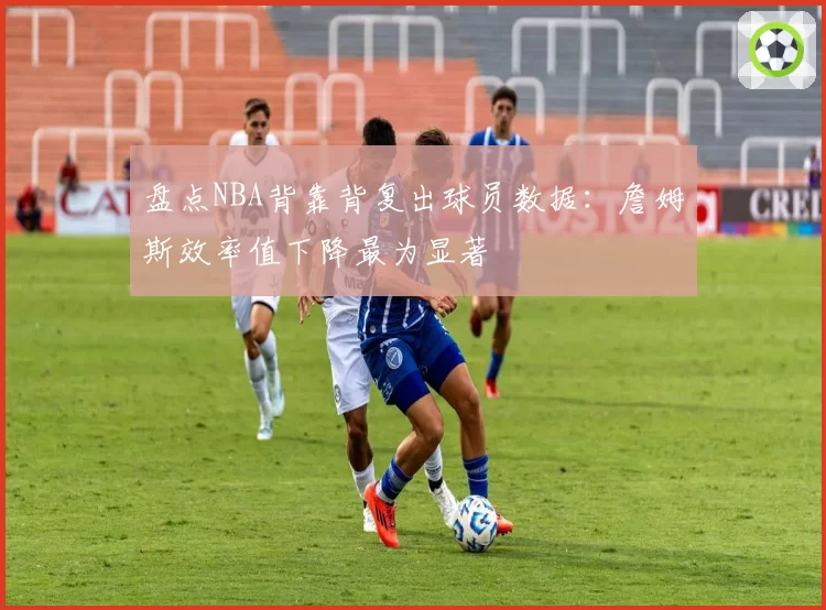 盘点NBA背靠背复出球员数据：詹姆斯效率值下降最为显著