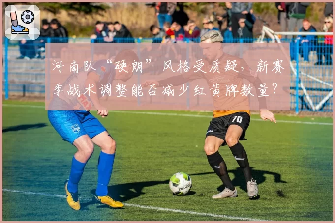河南队“硬朗”风格受质疑，新赛季战术调整能否减少红黄牌数量？
