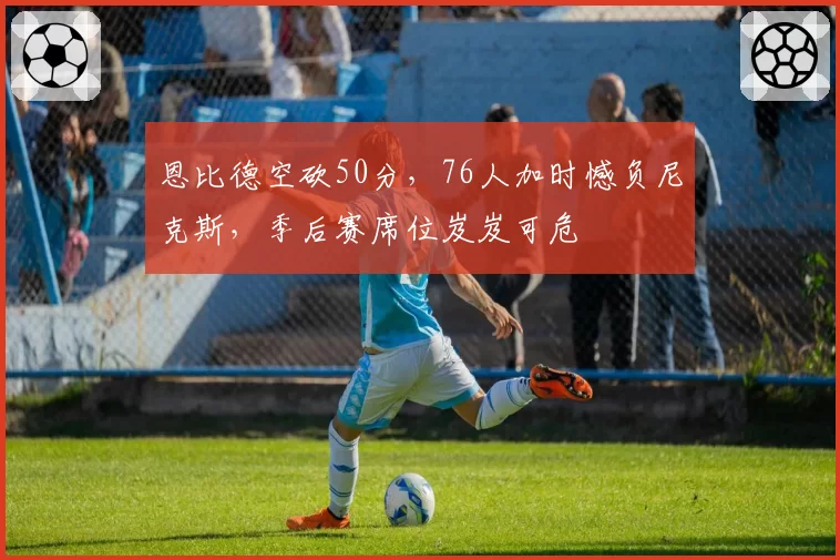 恩比德空砍50分,76人加时憾负尼克斯,季后赛席位岌岌可危