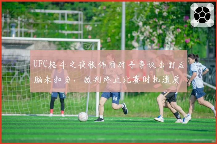 UFC格斗之夜张伟丽对手争议击打后脑未扣分，裁判终止比赛时机遭质疑