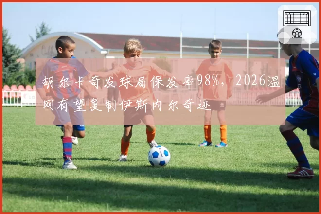 胡尔卡奇发球局保发率98%，2026温网有望复制伊斯内尔奇迹