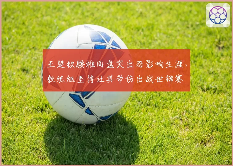 王楚钦腰椎间盘突出恐影响生涯,教练组坚持让其带伤出战世锦赛