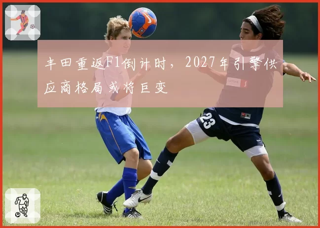 丰田重返F1倒计时，2027年引擎供应商格局或将巨变