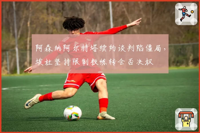 阿森纳阿尔特塔续约谈判陷僵局，埃杜坚持限制教练转会否决权
