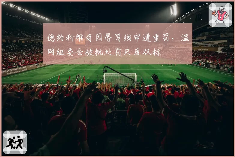 德约科维奇因辱骂线审遭重罚,温网组委会被批处罚尺度双标