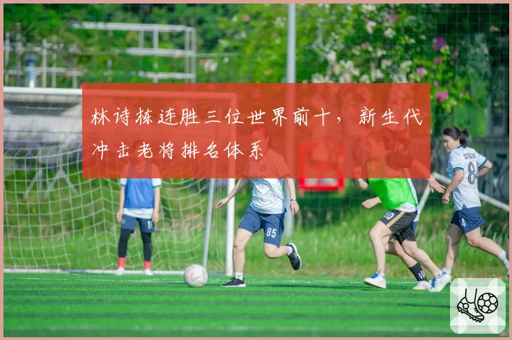 林诗栋连胜三位世界前十,新生代冲击老将排名体系