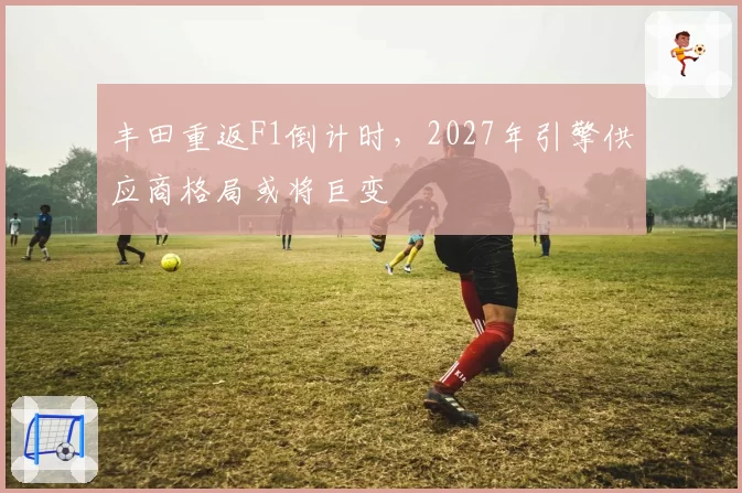 丰田重返F1倒计时，2027年引擎供应商格局或将巨变