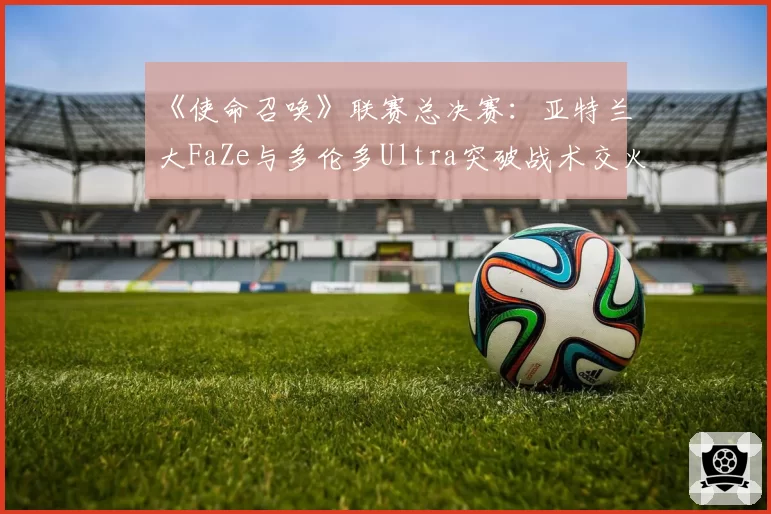 《使命召唤》联赛总决赛：亚特兰大FaZe与多伦多Ultra突破战术交火距离数据对比