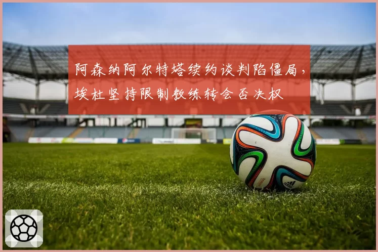 阿森纳阿尔特塔续约谈判陷僵局，埃杜坚持限制教练转会否决权