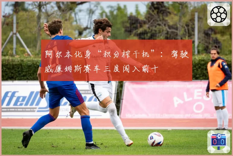 阿尔本化身“积分榨干机”：驾驶威廉姆斯赛车三度闯入前十