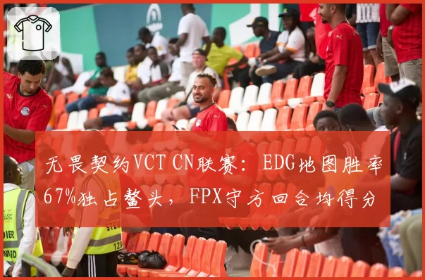 无畏契约VCT CN联赛:EDG地图胜率67%独占鳌头,FPX守方回合均得分仅4.1分垫底